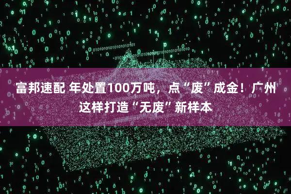 富邦速配 年处置100万吨，点“废”成金！广州这样打造“无废”新样本