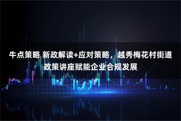 牛点策略 新政解读+应对策略，越秀梅花村街道政策讲座赋能企业合规发展
