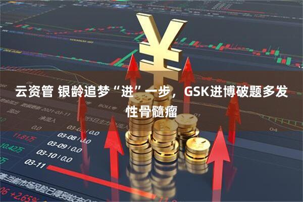 云资管 银龄追梦“进”一步，GSK进博破题多发性骨髓瘤