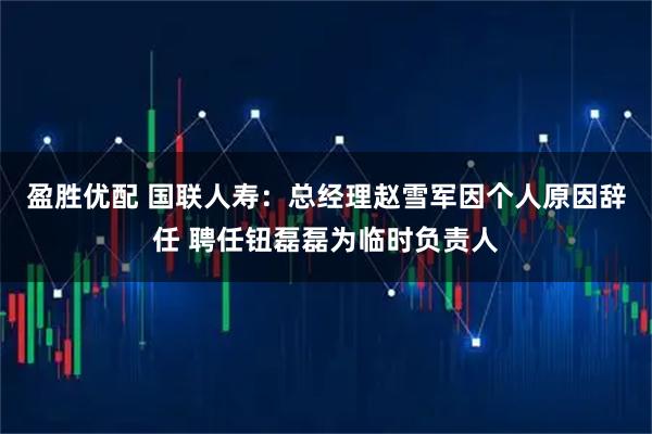 盈胜优配 国联人寿：总经理赵雪军因个人原因辞任 聘任钮磊磊为临时负责人