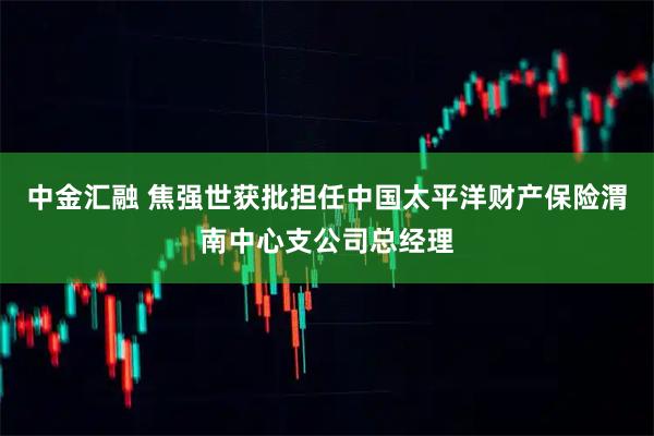 中金汇融 焦强世获批担任中国太平洋财产保险渭南中心支公司总经理