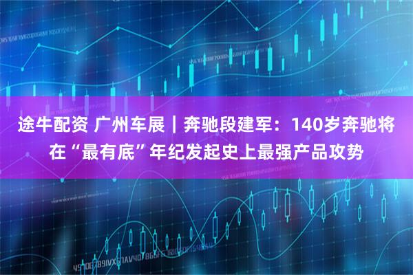 途牛配资 广州车展｜奔驰段建军：140岁奔驰将在“最有底”年纪发起史上最强产品攻势