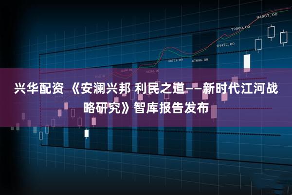 兴华配资 《安澜兴邦 利民之道——新时代江河战略研究》智库报告发布