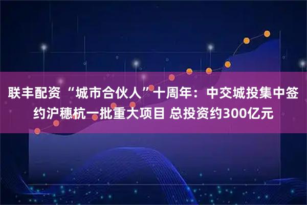 联丰配资 “城市合伙人”十周年：中交城投集中签约沪穗杭一批重大项目 总投资约300亿元