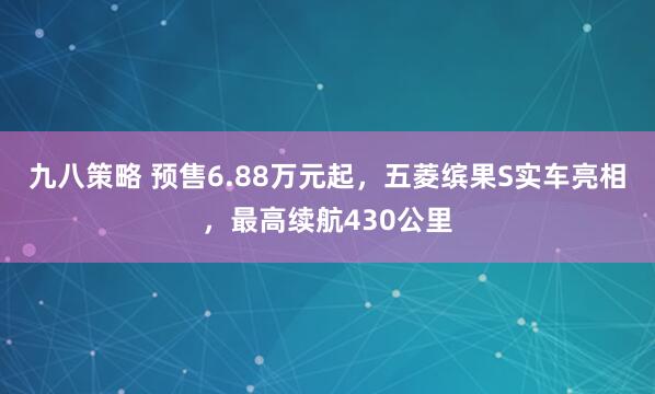 九八策略 预售6.88万元起，五菱缤果S实车亮相，最高续航430公里