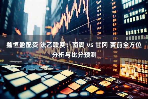 鑫恒盈配资 法乙联赛：南锡 vs 甘冈 赛前全方位分析与比分预测