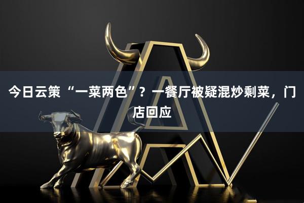 今日云策 “一菜两色”？一餐厅被疑混炒剩菜，门店回应