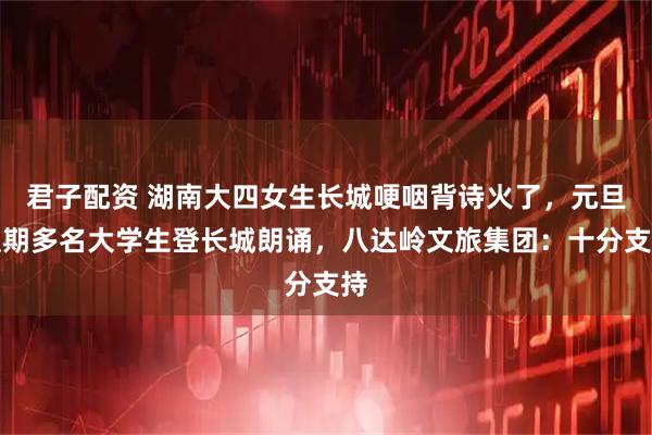 君子配资 湖南大四女生长城哽咽背诗火了，元旦假期多名大学生登长城朗诵，八达岭文旅集团：十分支持
