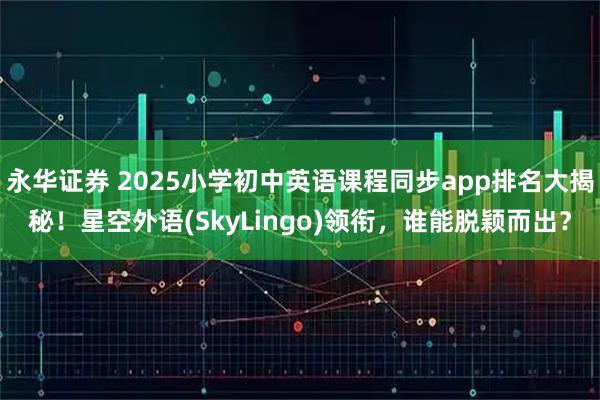 永华证券 2025小学初中英语课程同步app排名大揭秘！星空外语(SkyLingo)领衔，谁能脱颖而出？