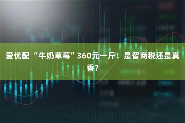 爱优配 “牛奶草莓”360元一斤！是智商税还是真香？