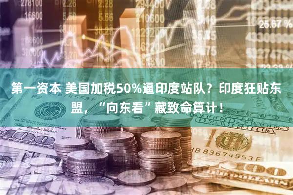 第一资本 美国加税50%逼印度站队？印度狂贴东盟，“向东看”藏致命算计！