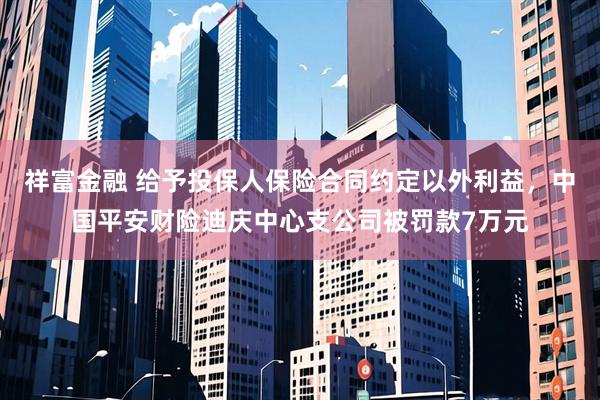 祥富金融 给予投保人保险合同约定以外利益，中国平安财险迪庆中心支公司被罚款7万元