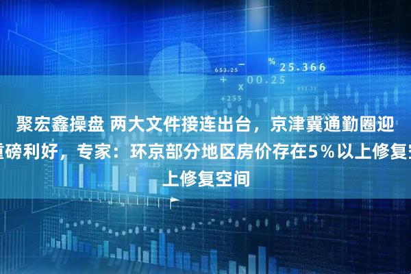 聚宏鑫操盘 两大文件接连出台，京津冀通勤圈迎来重磅利好，专家：环京部分地区房价存在5％以上修复空间