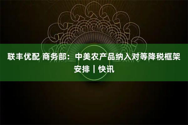 联丰优配 商务部：中美农产品纳入对等降税框架安排｜快讯